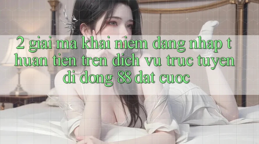 2. Giải Mã Khái Niệm “Đăng Nhập Thuận Tiện” Trên Dịch vụ trực tuyến di động 88 Đặt cược