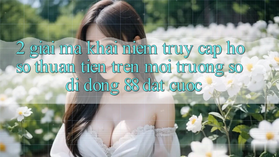 2. Giải Mã Khái Niệm “Truy cập hồ sơ Thuận Tiện” Trên Môi trường số di động 88 Đặt cược 2. Giải Mã Khái Niệm “Truy cập hồ sơ Thuận Tiện” Trên Môi trường số di động 88 Đặt cược