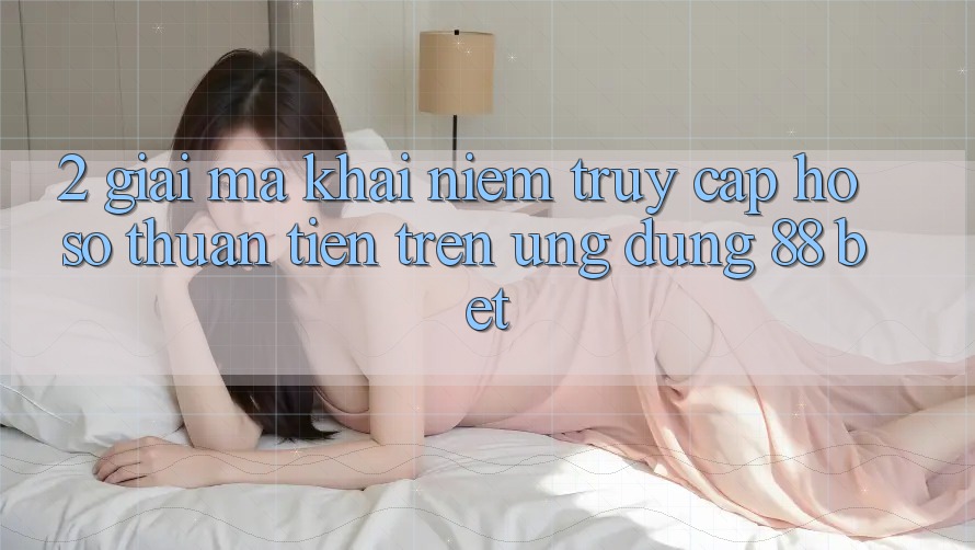 2. Giải Mã Khái Niệm “Truy cập hồ sơ Thuận Tiện” Trên Ứng dụng 88 Bet