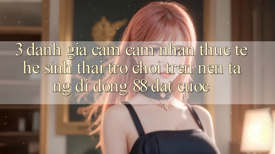 3. Đánh Giá Cảm cảm nhận Thực Tế Hệ Sinh Thái Trò Chơi Trên Nền tảng di động 88 Đặt cược 3. Đánh Giá Cảm cảm nhận Thực Tế Hệ Sinh Thái Trò Chơi Trên Nền tảng di động 88 Đặt cược