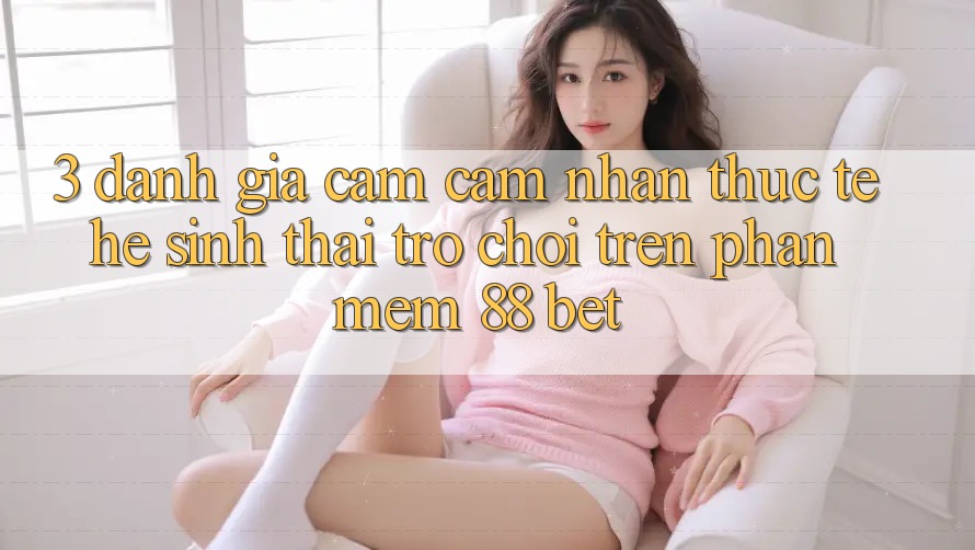 3. Đánh Giá Cảm cảm nhận Thực Tế Hệ Sinh Thái Trò Chơi Trên Phần mềm 88 Bet 3. Đánh Giá Cảm cảm nhận Thực Tế Hệ Sinh Thái Trò Chơi Trên Phần mềm 88 Bet