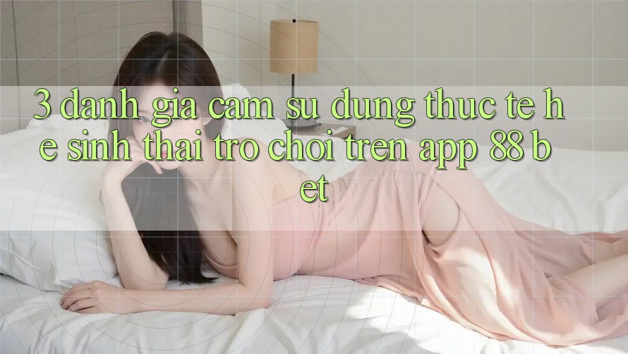 3. Đánh Giá Cảm sử dụng Thực Tế Hệ Sinh Thái Trò Chơi Trên App 88 Bet 3. Đánh Giá Cảm sử dụng Thực Tế Hệ Sinh Thái Trò Chơi Trên App 88 Bet