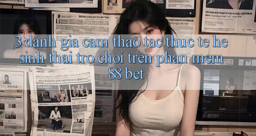 3. Đánh Giá Cảm thao tác Thực Tế Hệ Sinh Thái Trò Chơi Trên Phần mềm 88 Bet 3. Đánh Giá Cảm thao tác Thực Tế Hệ Sinh Thái Trò Chơi Trên Phần mềm 88 Bet