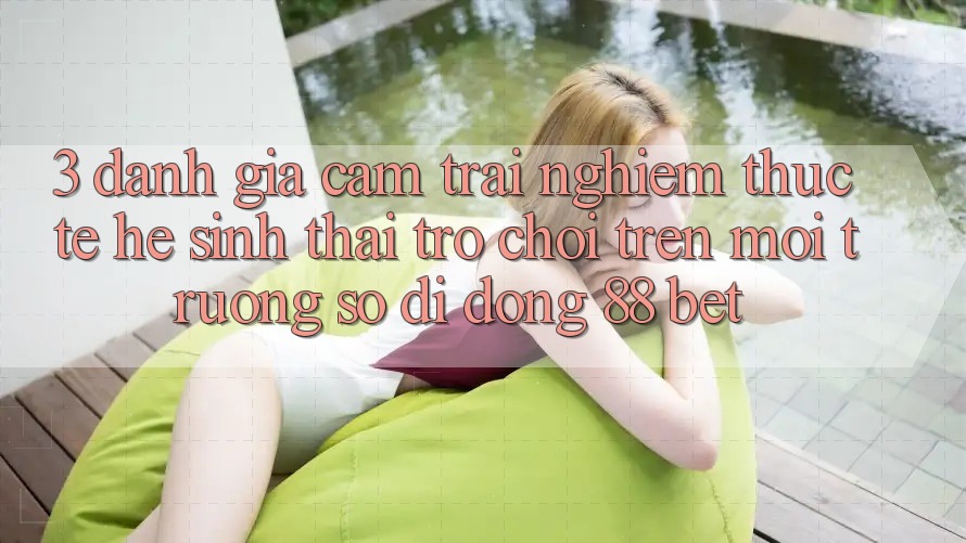 3. Đánh Giá Cảm trải nghiệm Thực Tế Hệ Sinh Thái Trò Chơi Trên Môi trường số di động 88 Bet 3. Đánh Giá Cảm trải nghiệm Thực Tế Hệ Sinh Thái Trò Chơi Trên Môi trường số di động 88 Bet