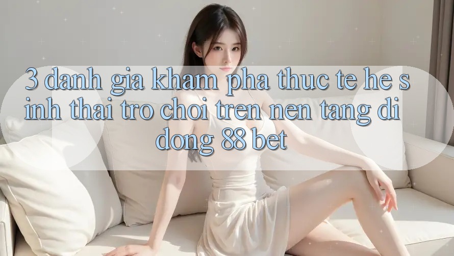3. Đánh Giá Khám phá Thực Tế Hệ Sinh Thái Trò Chơi Trên Nền tảng di động 88 Bet 3. Đánh Giá Khám phá Thực Tế Hệ Sinh Thái Trò Chơi Trên Nền tảng di động 88 Bet