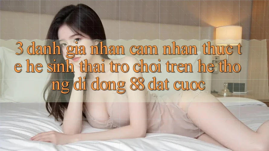 3. Đánh Giá Nhận cảm nhận Thực Tế Hệ Sinh Thái Trò Chơi Trên Hệ thống di động 88 Đặt cược 3. Đánh Giá Nhận cảm nhận Thực Tế Hệ Sinh Thái Trò Chơi Trên Hệ thống di động 88 Đặt cược