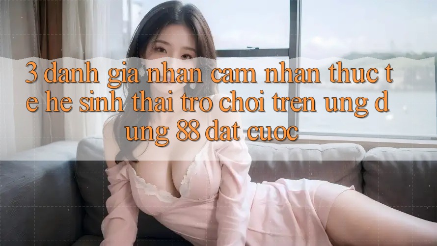 3. Đánh Giá Nhận cảm nhận Thực Tế Hệ Sinh Thái Trò Chơi Trên Ứng dụng 88 Đặt cược 3. Đánh Giá Nhận cảm nhận Thực Tế Hệ Sinh Thái Trò Chơi Trên Ứng dụng 88 Đặt cược