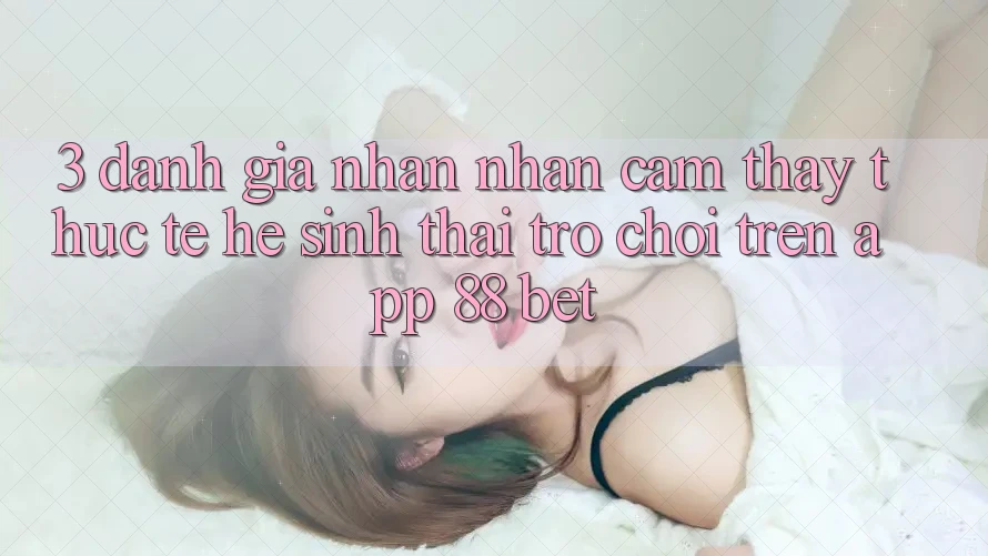 3. Đánh Giá Nhận nhận cảm thấy Thực Tế Hệ Sinh Thái Trò Chơi Trên App 88 Bet