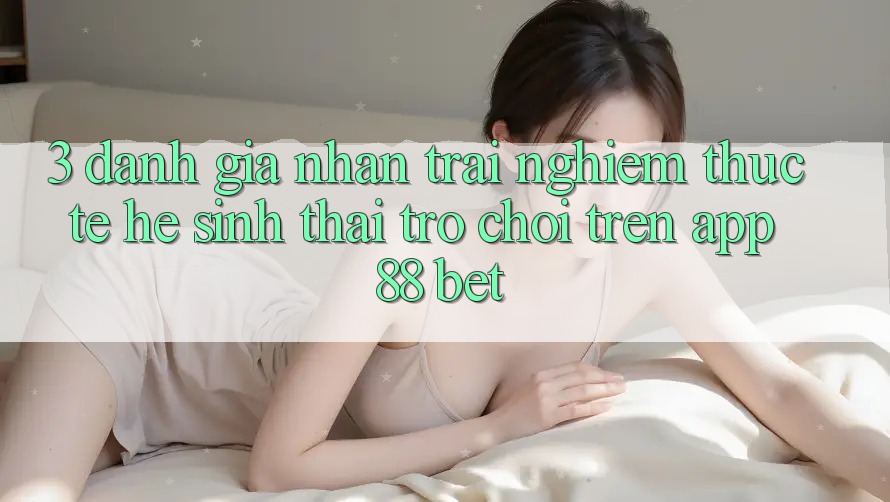 3. Đánh Giá Nhận trải nghiệm Thực Tế Hệ Sinh Thái Trò Chơi Trên App 88 Bet 3. Đánh Giá Nhận trải nghiệm Thực Tế Hệ Sinh Thái Trò Chơi Trên App 88 Bet