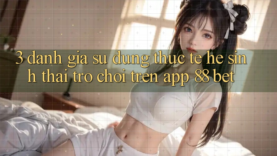 3. Đánh Giá Sử dụng Thực Tế Hệ Sinh Thái Trò Chơi Trên App 88 Bet 3. Đánh Giá Sử dụng Thực Tế Hệ Sinh Thái Trò Chơi Trên App 88 Bet