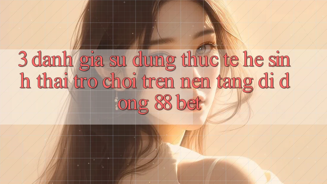 3. Đánh Giá Sử dụng Thực Tế Hệ Sinh Thái Trò Chơi Trên Nền tảng di động 88 Bet