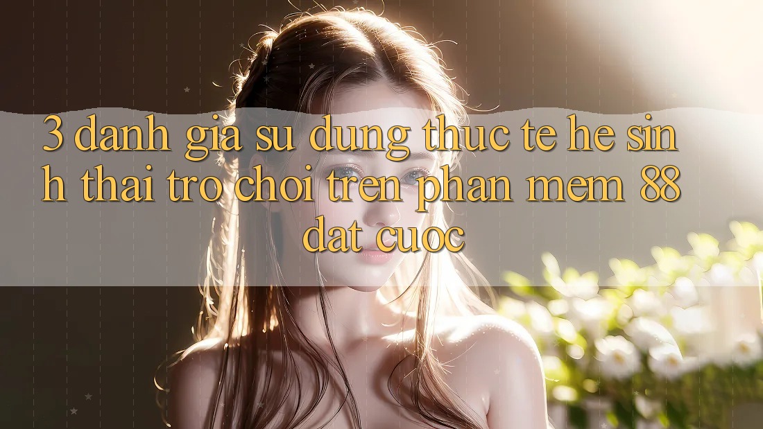 3. Đánh Giá Sử dụng Thực Tế Hệ Sinh Thái Trò Chơi Trên Phần mềm 88 Đặt cược 3. Đánh Giá Sử dụng Thực Tế Hệ Sinh Thái Trò Chơi Trên Phần mềm 88 Đặt cược