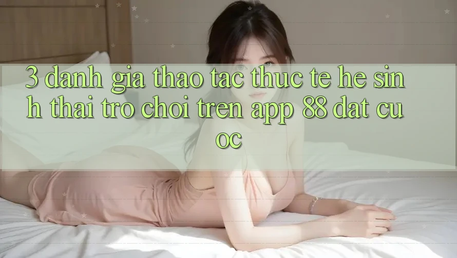 3. Đánh Giá Thao tác Thực Tế Hệ Sinh Thái Trò Chơi Trên App 88 Đặt cược 3. Đánh Giá Thao tác Thực Tế Hệ Sinh Thái Trò Chơi Trên App 88 Đặt cược