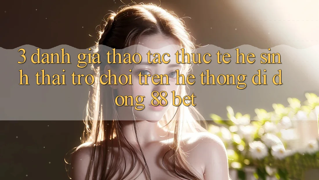 3. Đánh Giá Thao tác Thực Tế Hệ Sinh Thái Trò Chơi Trên Hệ thống di động 88 Bet