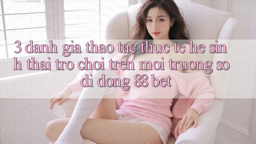 3. Đánh Giá Thao tác Thực Tế Hệ Sinh Thái Trò Chơi Trên Môi trường số di động 88 Bet 3. Đánh Giá Thao tác Thực Tế Hệ Sinh Thái Trò Chơi Trên Môi trường số di động 88 Bet