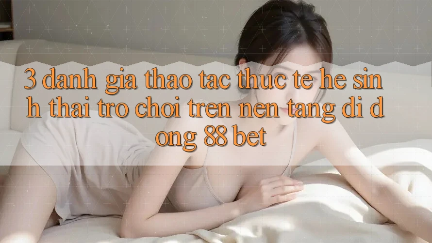 3. Đánh Giá Thao tác Thực Tế Hệ Sinh Thái Trò Chơi Trên Nền tảng di động 88 Bet 3. Đánh Giá Thao tác Thực Tế Hệ Sinh Thái Trò Chơi Trên Nền tảng di động 88 Bet