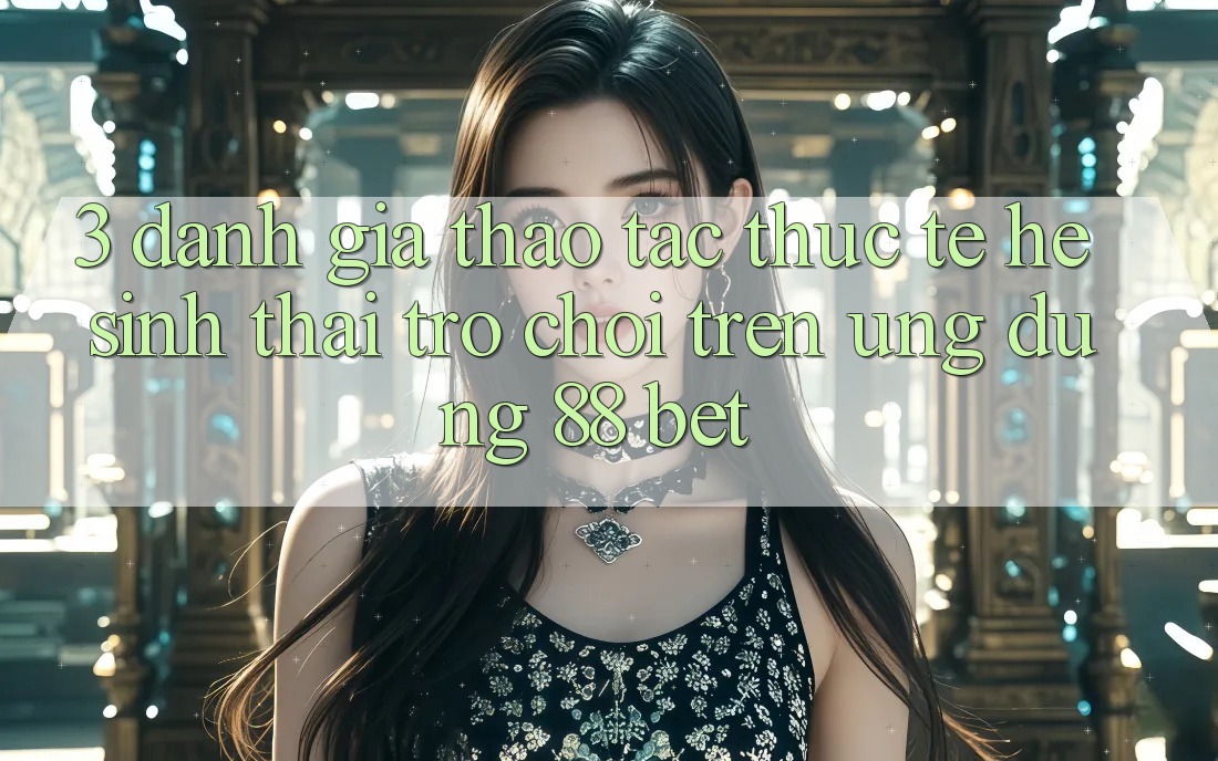 3. Đánh Giá Thao tác Thực Tế Hệ Sinh Thái Trò Chơi Trên Ứng dụng 88 Bet 3. Đánh Giá Thao tác Thực Tế Hệ Sinh Thái Trò Chơi Trên Ứng dụng 88 Bet
