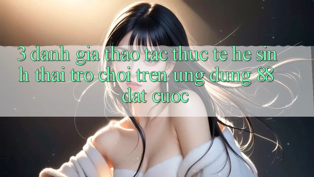 3. Đánh Giá Thao tác Thực Tế Hệ Sinh Thái Trò Chơi Trên Ứng dụng 88 Đặt cược 3. Đánh Giá Thao tác Thực Tế Hệ Sinh Thái Trò Chơi Trên Ứng dụng 88 Đặt cược