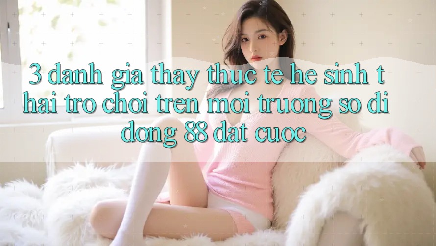 3. Đánh Giá Thấy Thực Tế Hệ Sinh Thái Trò Chơi Trên Môi trường số di động 88 Đặt cược 3. Đánh Giá Thấy Thực Tế Hệ Sinh Thái Trò Chơi Trên Môi trường số di động 88 Đặt cược