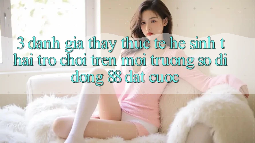 3. Đánh Giá Thấy Thực Tế Hệ Sinh Thái Trò Chơi Trên Môi trường số di động 88 Đặt cược 3. Đánh Giá Thấy Thực Tế Hệ Sinh Thái Trò Chơi Trên Môi trường số di động 88 Đặt cược
