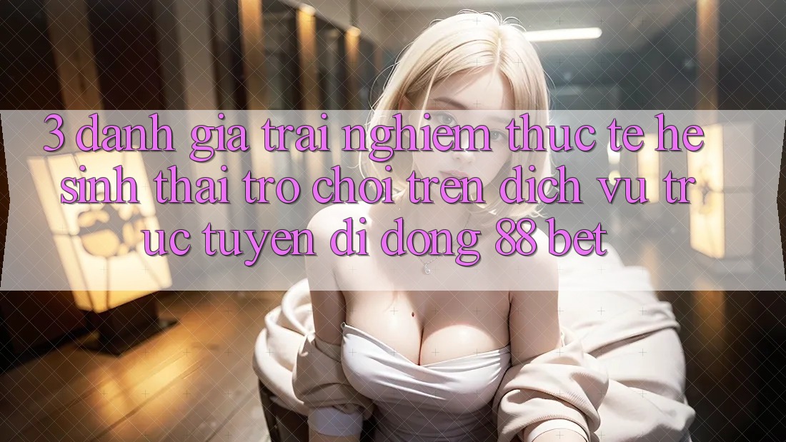 3. Đánh Giá Trải Nghiệm Thực Tế Hệ Sinh Thái Trò Chơi Trên Dịch vụ trực tuyến di động 88 Bet 3. Đánh Giá Trải Nghiệm Thực Tế Hệ Sinh Thái Trò Chơi Trên Dịch vụ trực tuyến di động 88 Bet