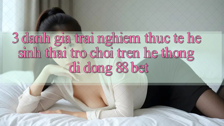 3. Đánh Giá Trải Nghiệm Thực Tế Hệ Sinh Thái Trò Chơi Trên Hệ thống di động 88 Bet 3. Đánh Giá Trải Nghiệm Thực Tế Hệ Sinh Thái Trò Chơi Trên Hệ thống di động 88 Bet