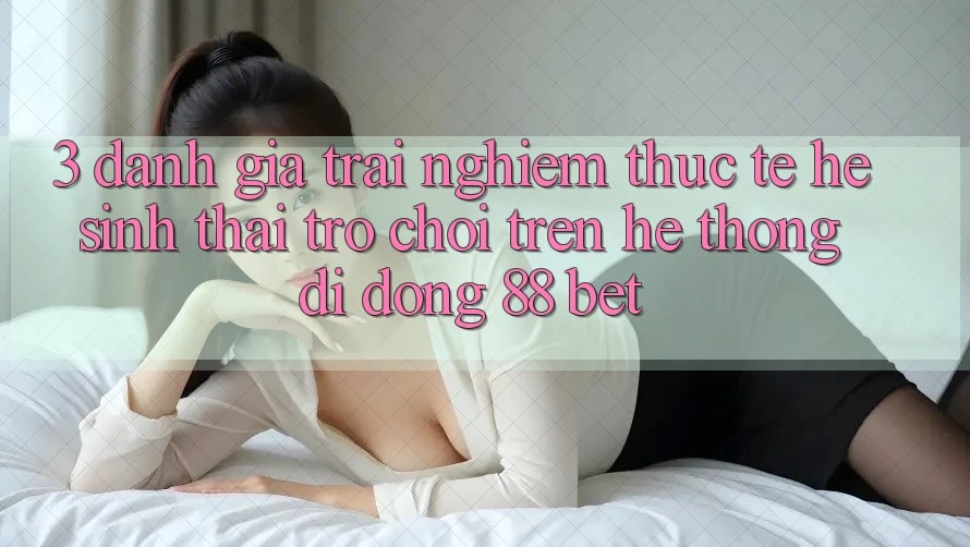 3. Đánh Giá Trải nghiệm Thực Tế Hệ Sinh Thái Trò Chơi Trên Hệ thống di động 88 Bet 3. Đánh Giá Trải nghiệm Thực Tế Hệ Sinh Thái Trò Chơi Trên Hệ thống di động 88 Bet