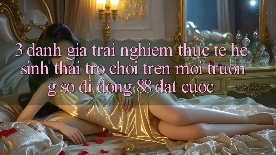 3. Đánh Giá Trải Nghiệm Thực Tế Hệ Sinh Thái Trò Chơi Trên Môi trường số di động 88 Đặt cược
