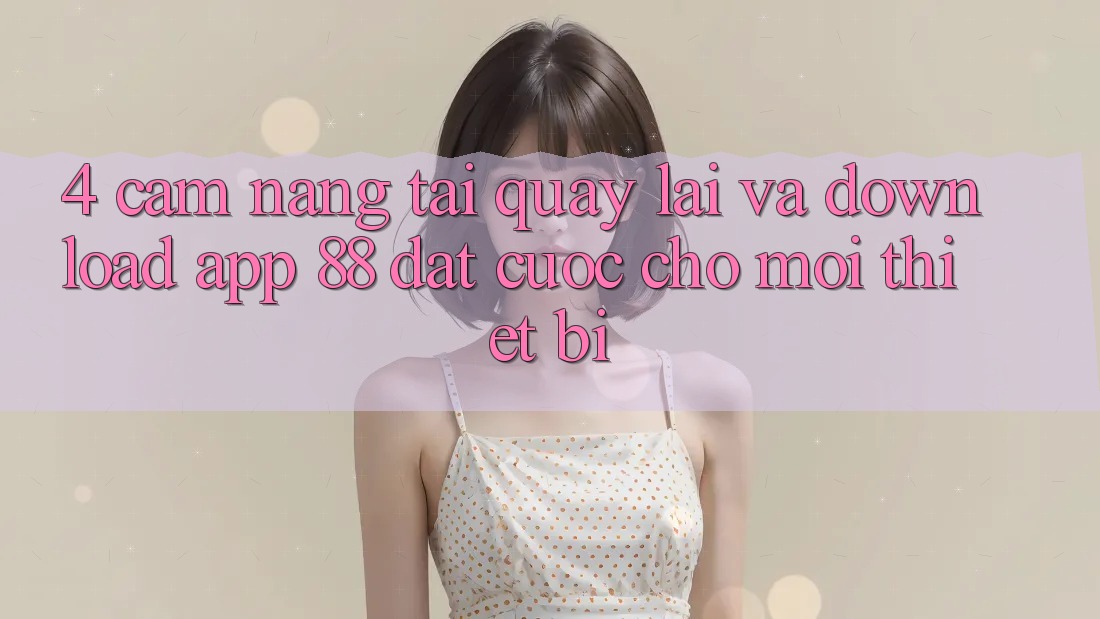 4. Cẩm nang Tải quay lại Và Download App 88 Đặt cược Cho Mọi Thiết Bị 4. Cẩm nang Tải quay lại Và Download App 88 Đặt cược Cho Mọi Thiết Bị