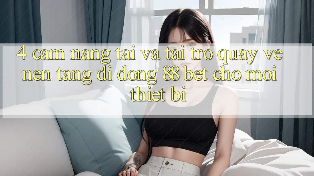 4. Cẩm nang Tải Và Tải trở quay về Nền tảng di động 88 Bet Cho Mọi Thiết Bị 4. Cẩm nang Tải Và Tải trở quay về Nền tảng di động 88 Bet Cho Mọi Thiết Bị