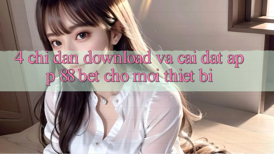 4. Chỉ dẫn Download Và Cài Đặt App 88 Bet Cho Mọi Thiết Bị 4. Chỉ dẫn Download Và Cài Đặt App 88 Bet Cho Mọi Thiết Bị