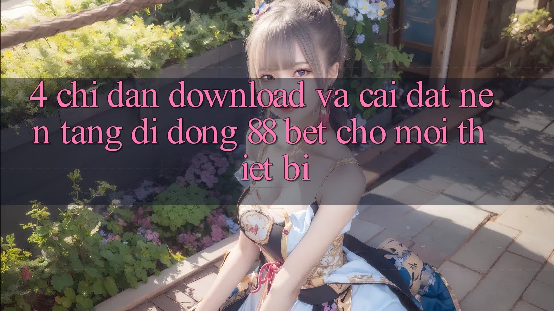 4. Chỉ dẫn Download Và Cài Đặt Nền tảng di động 88 Bet Cho Mọi Thiết Bị 4. Chỉ dẫn Download Và Cài Đặt Nền tảng di động 88 Bet Cho Mọi Thiết Bị