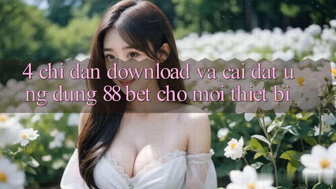 4. Chỉ dẫn Download Và Cài Đặt Ứng dụng 88 Bet Cho Mọi Thiết Bị 4. Chỉ dẫn Download Và Cài Đặt Ứng dụng 88 Bet Cho Mọi Thiết Bị