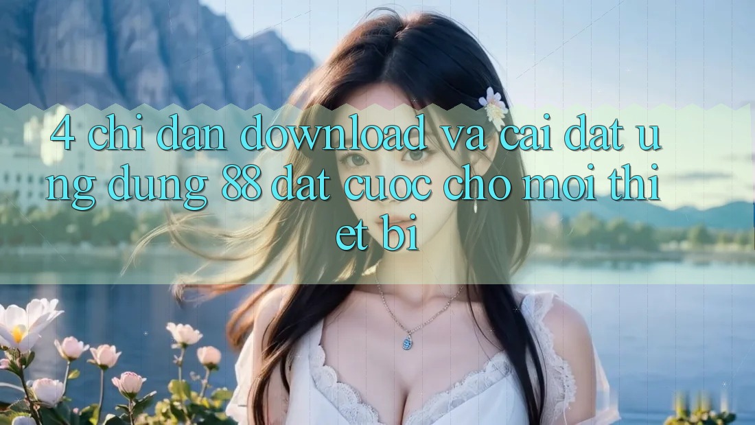 4. Chỉ dẫn Download Và Cài Đặt Ứng dụng 88 Đặt cược Cho Mọi Thiết Bị 4. Chỉ dẫn Download Và Cài Đặt Ứng dụng 88 Đặt cược Cho Mọi Thiết Bị