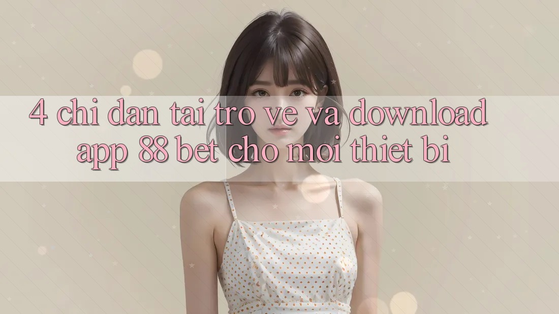 4. Chỉ dẫn Tải trở về Và Download App 88 Bet Cho Mọi Thiết Bị 4. Chỉ dẫn Tải trở về Và Download App 88 Bet Cho Mọi Thiết Bị