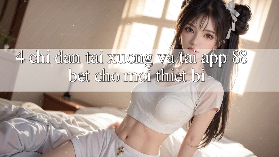 4. Chỉ dẫn Tải xuống Và Tải App 88 Bet Cho Mọi Thiết Bị 4. Chỉ dẫn Tải xuống Và Tải App 88 Bet Cho Mọi Thiết Bị
