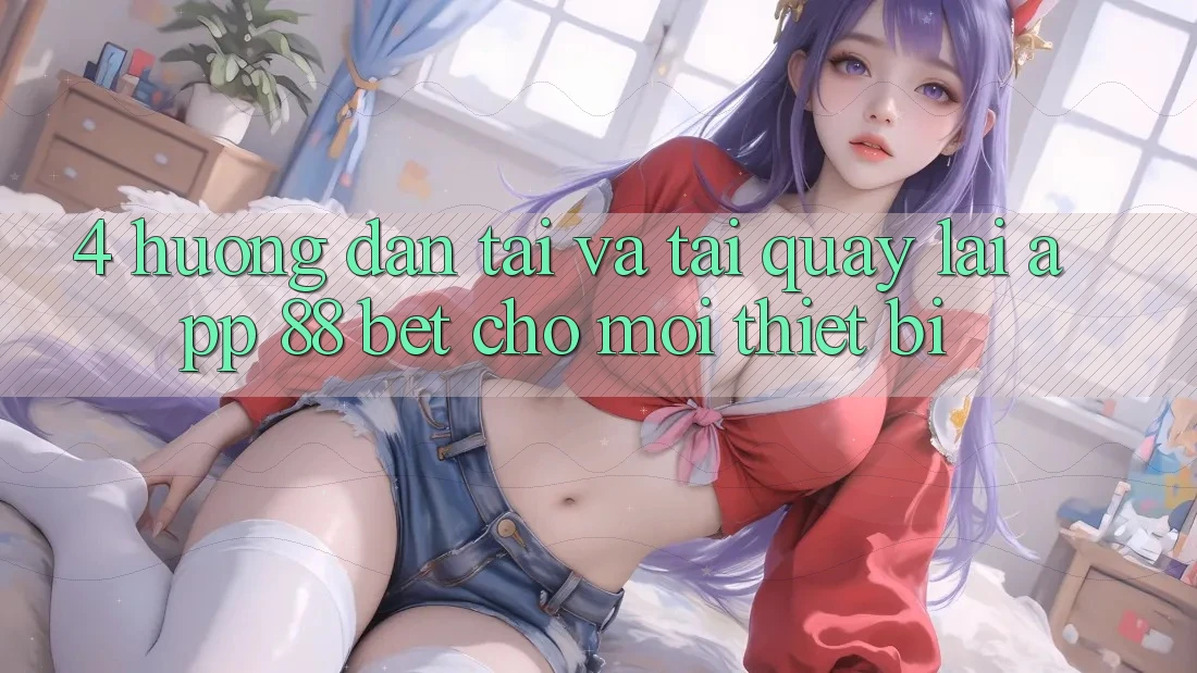 4. Hướng Dẫn Tải Và Tải quay lại App 88 Bet Cho Mọi Thiết Bị 4. Hướng Dẫn Tải Và Tải quay lại App 88 Bet Cho Mọi Thiết Bị