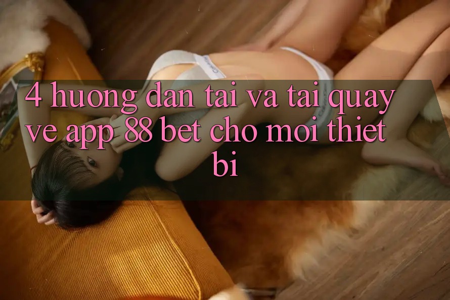 4. Hướng dẫn Tải Và Tải quay về App 88 Bet Cho Mọi Thiết Bị 4. Hướng dẫn Tải Và Tải quay về App 88 Bet Cho Mọi Thiết Bị