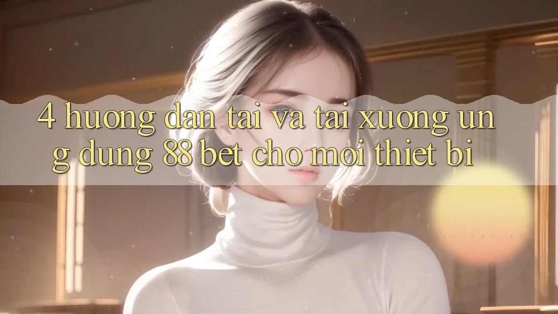 4. Hướng dẫn Tải Và Tải xuống Ứng dụng 88 Bet Cho Mọi Thiết Bị 4. Hướng dẫn Tải Và Tải xuống Ứng dụng 88 Bet Cho Mọi Thiết Bị
