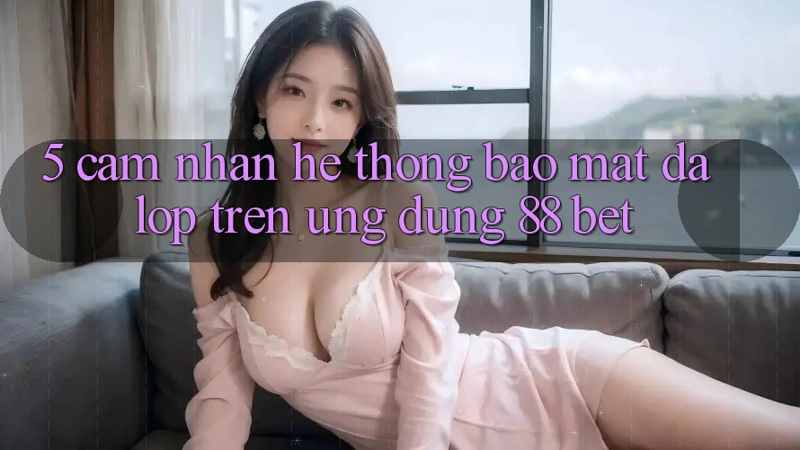 5. Cảm nhận Hệ Thống Bảo Mật Đa Lớp Trên Ứng Dụng 88 Bet 5. Cảm nhận Hệ Thống Bảo Mật Đa Lớp Trên Ứng Dụng 88 Bet