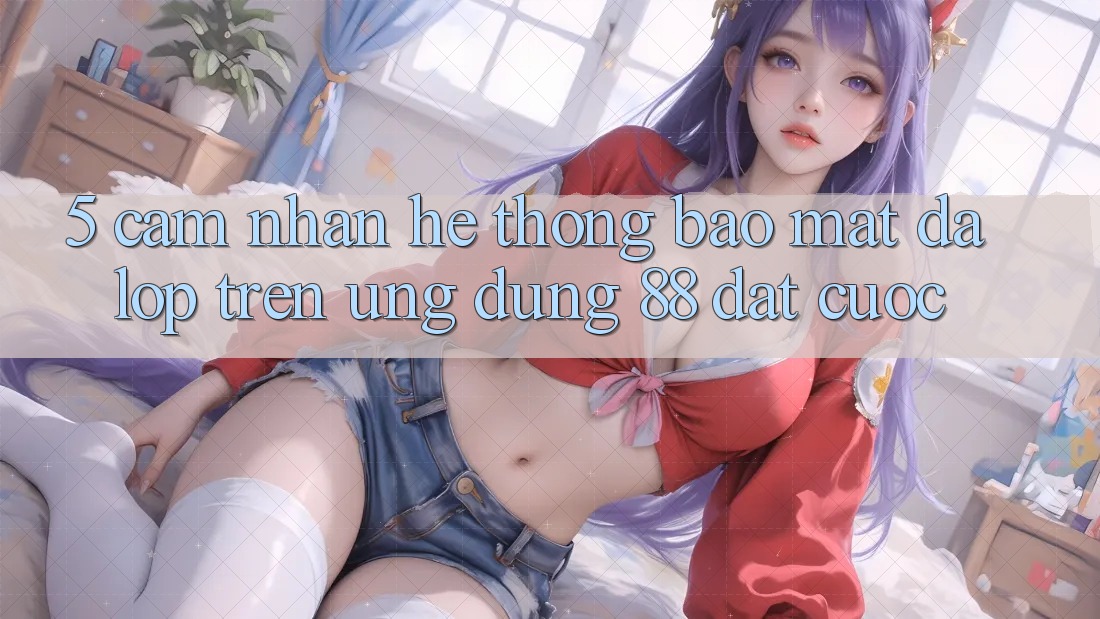5. Cảm nhận Hệ Thống Bảo Mật Đa Lớp Trên Ứng Dụng 88 Đặt cược 5. Cảm nhận Hệ Thống Bảo Mật Đa Lớp Trên Ứng Dụng 88 Đặt cược