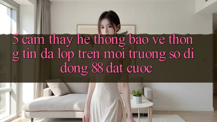 5. Cảm thấy Hệ Thống Bảo vệ thông tin Đa Lớp Trên Môi trường số di động 88 Đặt cược