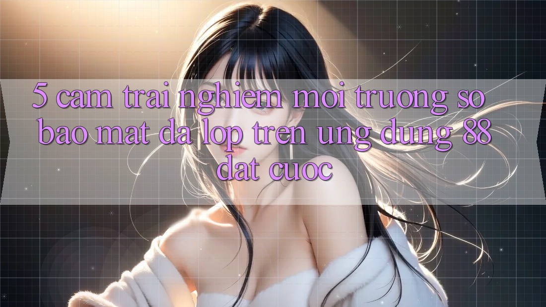 5. Cảm trải nghiệm Môi trường số Bảo Mật Đa Lớp Trên Ứng Dụng 88 Đặt cược 5. Cảm trải nghiệm Môi trường số Bảo Mật Đa Lớp Trên Ứng Dụng 88 Đặt cược