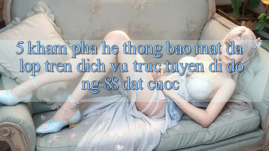 5. Khám Phá Hệ Thống Bảo Mật Đa Lớp Trên Dịch vụ trực tuyến di động 88 Đặt cược