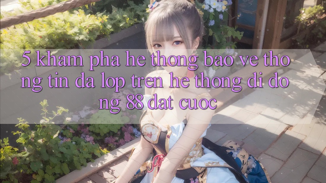5. Khám Phá Hệ Thống Bảo vệ thông tin Đa Lớp Trên Hệ thống di động 88 Đặt cược 5. Khám Phá Hệ Thống Bảo vệ thông tin Đa Lớp Trên Hệ thống di động 88 Đặt cược