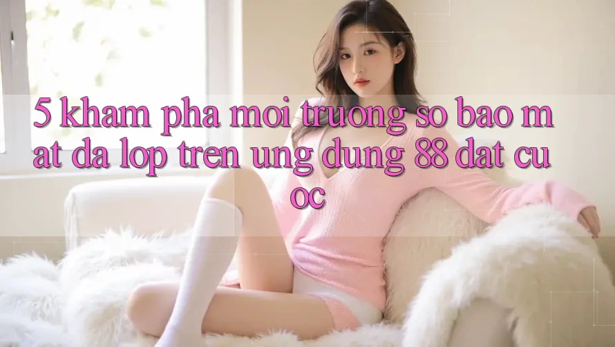 5. Khám Phá Môi trường số Bảo Mật Đa Lớp Trên Ứng Dụng 88 Đặt cược 5. Khám Phá Môi trường số Bảo Mật Đa Lớp Trên Ứng Dụng 88 Đặt cược