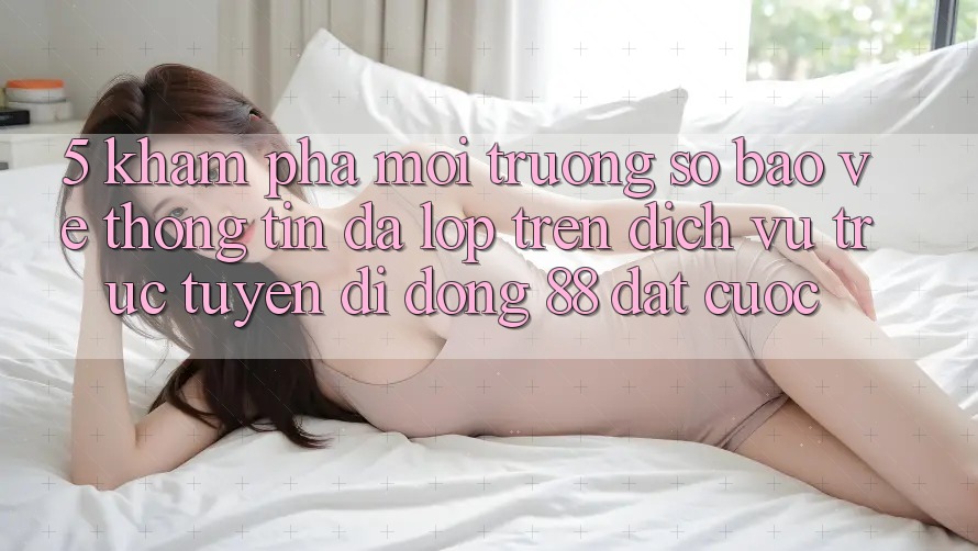 5. Khám Phá Môi trường số Bảo vệ thông tin Đa Lớp Trên Dịch vụ trực tuyến di động 88 Đặt cược