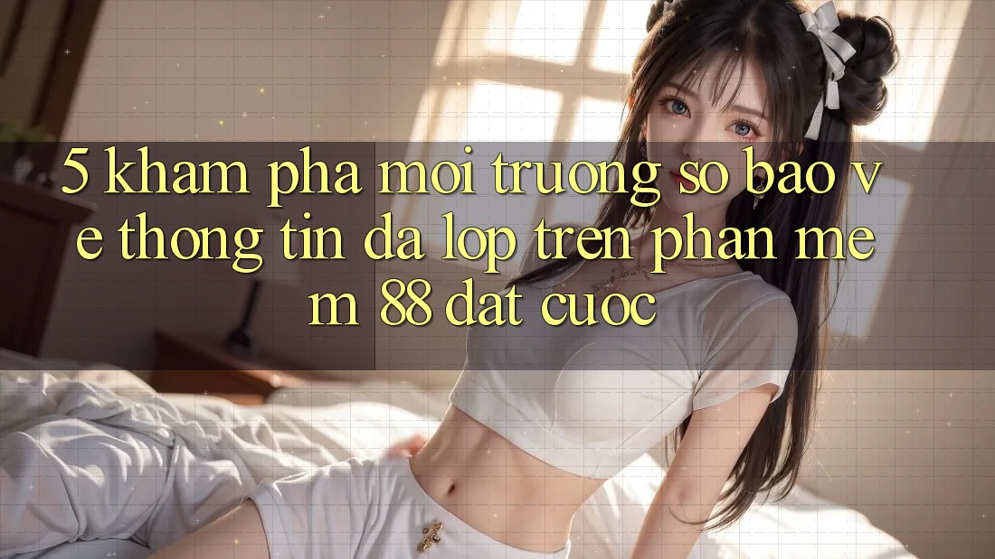 5. Khám Phá Môi trường số Bảo vệ thông tin Đa Lớp Trên Phần mềm 88 Đặt cược 5. Khám Phá Môi trường số Bảo vệ thông tin Đa Lớp Trên Phần mềm 88 Đặt cược