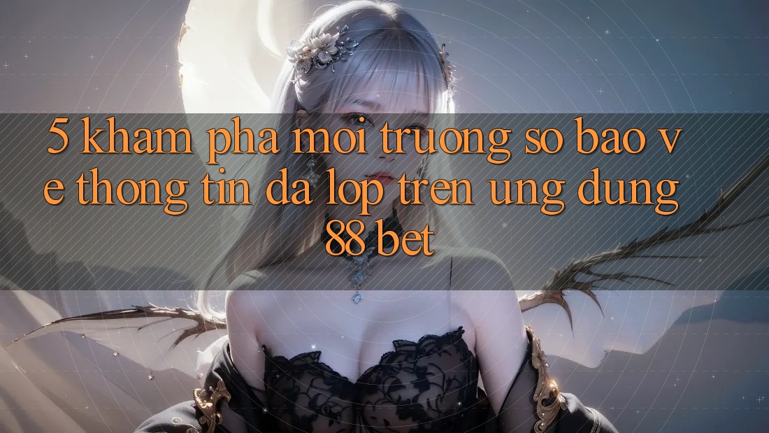 5. Khám Phá Môi trường số Bảo vệ thông tin Đa Lớp Trên Ứng Dụng 88 Bet