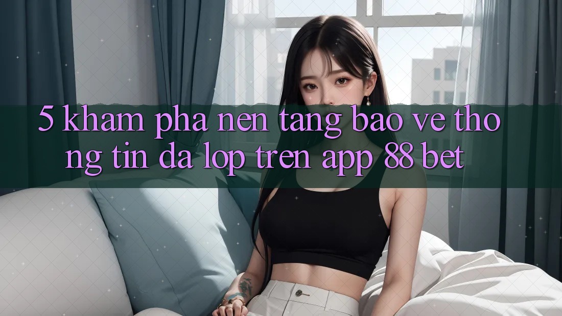 5. Khám Phá Nền tảng Bảo vệ thông tin Đa Lớp Trên App 88 Bet